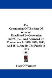 Cover image for The Constitution of the State of Vermont: Established by Convention July 9, 1793, and Amended by Conventions in 1828, 1836, 1850, and 1870, and by the People in 1883 (1891)