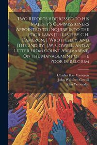 Cover image for Two Reports Addressed to His Majesty's Commissioners Appointed to Inquire Into the ... Poor Laws [The 1St] by C.H. Cameron, J. Wrottesley, and [The 2Nd By] J.W. Cowell, and a Letter From Count Arrivabene, On the Management of the Poor in Belgium