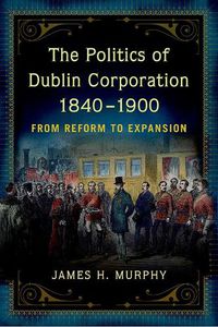 Cover image for The politics of Dublin corporation, 1840-1900: from reform to expansion