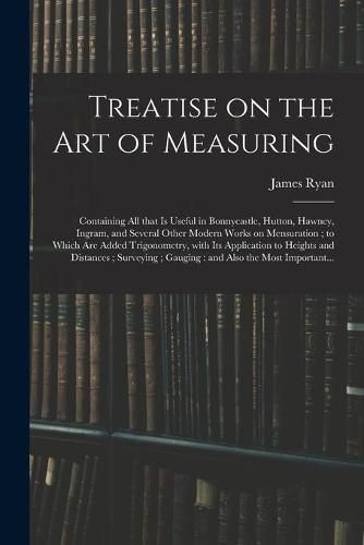 Cover image for Treatise on the Art of Measuring; Containing All That is Useful in Bonnycastle, Hutton, Hawney, Ingram, and Several Other Modern Works on Mensuration; to Which Are Added Trigonometry, With Its Application to Heights and Distances; Surveying;...