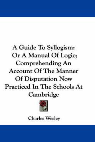 Cover image for A Guide to Syllogism: Or a Manual of Logic; Comprehending an Account of the Manner of Disputation Now Practiced in the Schools at Cambridge