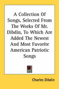 Cover image for A Collection of Songs, Selected from the Works of Mr. Dibdin, to Which Are Added the Newest and Most Favorite American Patriotic Songs