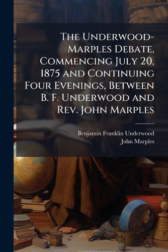Cover image for The Underwood-Marples Debate, Commencing July 20, 1875 and Continuing Four Evenings, Between B. F. Underwood and REV. John Marples