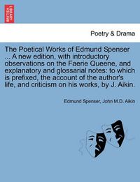 Cover image for The Poetical Works of Edmund Spenser ... a New Edition, with Introductory Observations on the Faerie Queene, and Explanatory and Glossarial Notes: To Which Is Prefixed, the Account of the Author's Life, and Criticism on His Works, by J. Aikin.