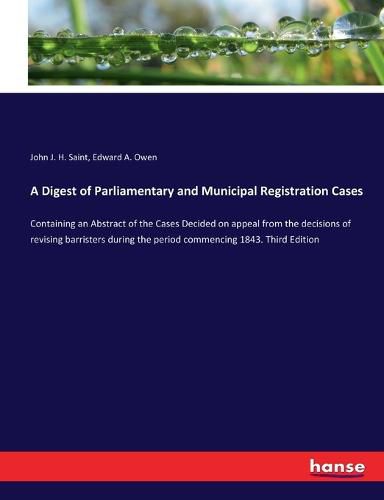 A Digest of Parliamentary and Municipal Registration Cases: Containing an Abstract of the Cases Decided on appeal from the decisions of revising barristers during the period commencing 1843. Third Edition