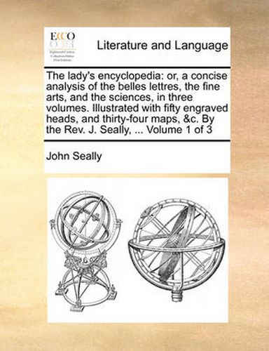 Cover image for The Lady's Encyclopedia: Or, a Concise Analysis of the Belles Lettres, the Fine Arts, and the Sciences, in Three Volumes. Illustrated with Fifty Engraved Heads, and Thirty-Four Maps, &C. by the REV. J. Seally, ... Volume 1 of 3