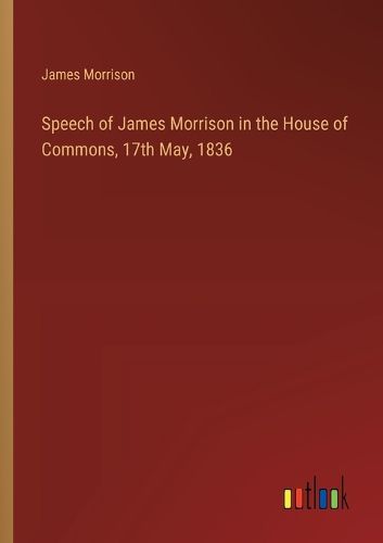 Speech of James Morrison in the House of Commons, 17th May, 1836