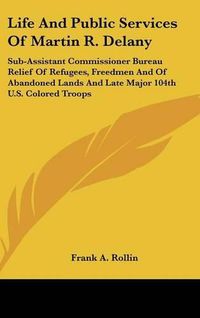 Cover image for Life and Public Services of Martin R. Delany: Sub-Assistant Commissioner Bureau Relief of Refugees, Freedmen and of Abandoned Lands and Late Major 104th U.S. Colored Troops