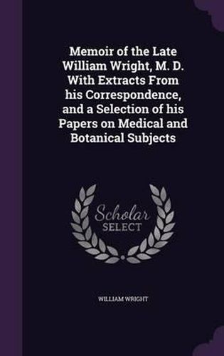 Memoir of the Late William Wright, M. D. with Extracts from His Correspondence, and a Selection of His Papers on Medical and Botanical Subjects