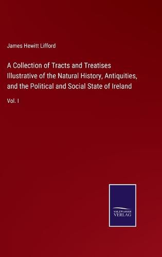 Cover image for A Collection of Tracts and Treatises Illustrative of the Natural History, Antiquities, and the Political and Social State of Ireland: Vol. I