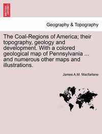 Cover image for The Coal-Regions of America; their topography, geology and development. With a colored geological map of Pennsylvania ... and numerous other maps and illustrations.