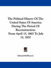 Cover image for The Political History Of The United States Of America During The Period Of Reconstruction: From April 15, 1865 To July 15, 1870