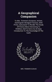 Cover image for A Geographical Companion: To Mrs. Trimmer's Scripture, Antient, and English Abridged Histories, with Prints, Calculated to Render the Study of History More Interesting to Children, and to Serve as an Easy Introduction to the Knowledge of the Earth