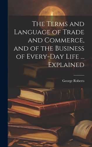 Cover image for The Terms and Language of Trade and Commerce, and of the Business of Every-Day Life ... Explained