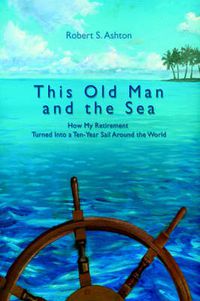 Cover image for This Old Man and the Sea: How My Retirement Turned Into a Ten-Year Sail Around the World