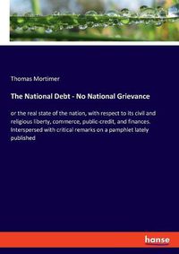 Cover image for The National Debt - No National Grievance: or the real state of the nation, with respect to its civil and religious liberty, commerce, public-credit, and finances. Interspersed with critical remarks on a pamphlet lately published