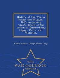 Cover image for History of the War in France and Belgium, 1815; containing minute details of the battles of Quatre-Bras, Ligny, Wavre, and Waterloo. - War College Series