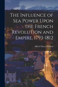 Cover image for The Influence of Sea Power Upon the French Revolution and Empire, 1793-1812