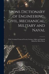 Cover image for Spons Dictionary of Engineering, Civil, Mechanical, Military and Naval; With Technical Terms in French, German, Italian and Spanish Edited by Oliver Byrne