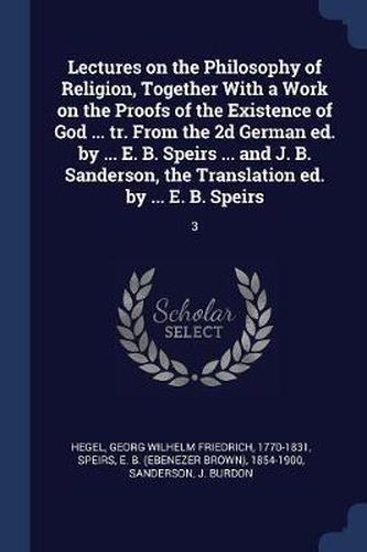 Lectures on the Philosophy of Religion, Together with a Work on the Proofs of the Existence of God ... Tr. from the 2D German Ed. by ... E. B. Speirs ... and J. B. Sanderson, the Translation Ed. by ... E. B. Speirs: 3