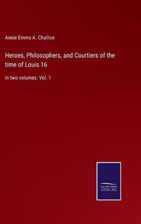 Cover image for Heroes, Philosophers, and Courtiers of the time of Louis 16: In two volumes. Vol. 1