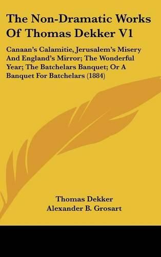 The Non-Dramatic Works of Thomas Dekker V1: Canaan's Calamitie, Jerusalem's Misery and England's Mirror; The Wonderful Year; The Batchelars Banquet; Or a Banquet for Batchelars (1884)