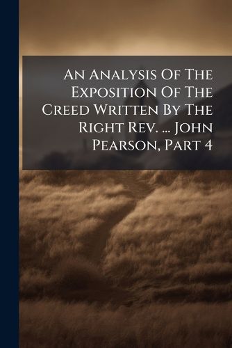 Cover image for An Analysis of the Exposition of the Creed Written by the Right REV. ... John Pearson, Part 4