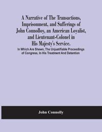 Cover image for A Narrative Of The Transactions, Imprisonment, And Sufferings Of John Connolloy, An American Loyalist, And Lieutenant-Colonel In His Majesty'S Service. In Which Are Shewn, The Unjustifiable Proceedings Of Congress, In His Treatment And Detention