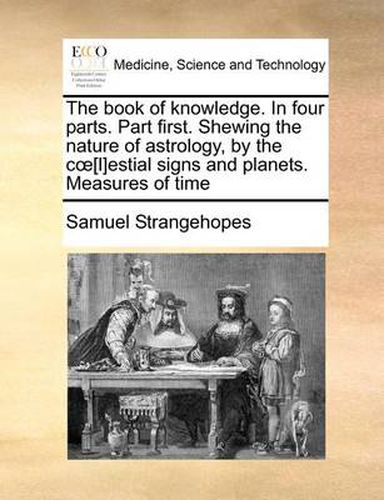 Cover image for The Book of Knowledge. in Four Parts. Part First. Shewing the Nature of Astrology, by the C [L]estial Signs and Planets. Measures of Time