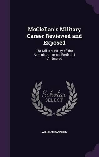 McClellan's Military Career Reviewed and Exposed: The Military Policy of the Administration Set Forth and Vindicated