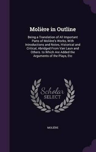 Moliere in Outline: Being a Translation of All Important Parts of Moliere's Works, with Introductions and Notes, Historical and Critical, Abridged from Van Laun and Others. to Which Are Added the Arguments of the Plays, Etc