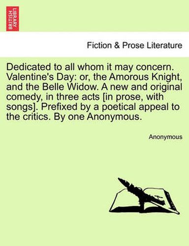 Cover image for Dedicated to All Whom It May Concern. Valentine's Day: Or, the Amorous Knight, and the Belle Widow. a New and Original Comedy, in Three Acts [In Prose, with Songs]. Prefixed by a Poetical Appeal to the Critics. by One Anonymous.