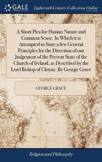 Cover image for A Short Plea for Human Nature and Common Sense. In Which it is Attempted to State a few General Principles for the Direction of our Judgement of the Present State of the Church of Ireland, as Described by the Lord Bishop of Cloyne. By George Grace