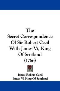 Cover image for The Secret Correspondence Of Sir Robert Cecil With James Vi, King Of Scotland (1766)