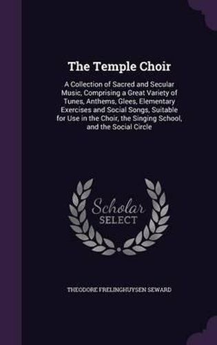 The Temple Choir: A Collection of Sacred and Secular Music, Comprising a Great Variety of Tunes, Anthems, Glees, Elementary Exercises and Social Songs, Suitable for Use in the Choir, the Singing School, and the Social Circle