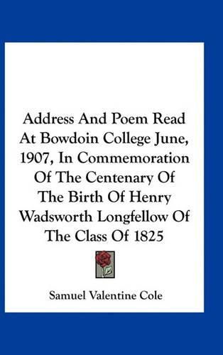 Address and Poem Read at Bowdoin College June, 1907, in Commemoration of the Centenary of the Birth of Henry Wadsworth Longfellow of the Class of 1825