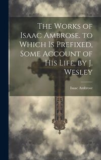 Cover image for The Works of Isaac Ambrose. to Which Is Prefixed, Some Account of His Life, by J. Wesley