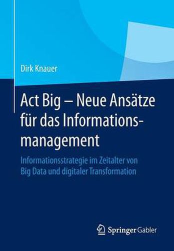 Act Big -  Neue Ansatze fur das Informationsmanagement: Informationsstrategie im Zeitalter von Big Data und digitaler Transformation