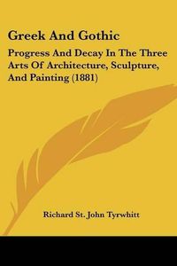 Cover image for Greek and Gothic: Progress and Decay in the Three Arts of Architecture, Sculpture, and Painting (1881)