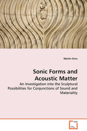 Cover image for Sonic Forms and Acoustic Matter - An Investigation into the Sculptural Possibilities for Conjunctions of Sound and Materiality