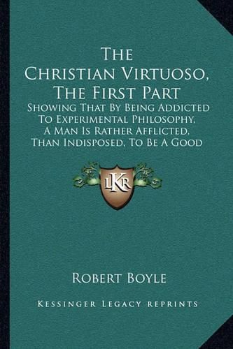 The Christian Virtuoso, the First Part: Showing That by Being Addicted to Experimental Philosophy, a Man Is Rather Afflicted, Than Indisposed, to Be a Good Christian