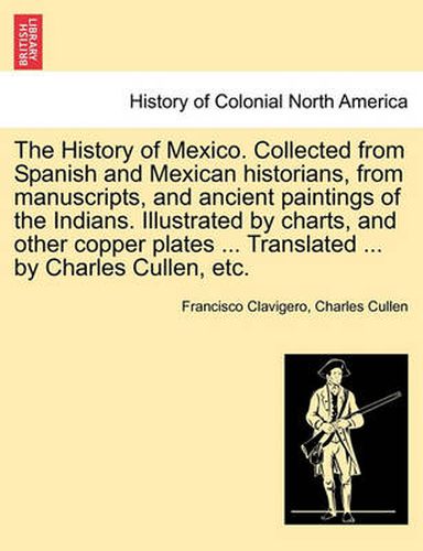 Cover image for The History of Mexico. Collected from Spanish and Mexican historians, from manuscripts, and ancient paintings of the Indians. Illustrated by charts, and other copper plates ... Translated ... by Charles Cullen, etc.