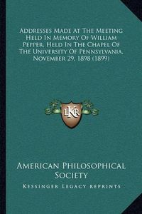 Cover image for Addresses Made at the Meeting Held in Memory of William Pepper, Held in the Chapel of the University of Pennsylvania, November 29, 1898 (1899)