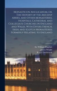 Cover image for Monasticon Anglicanum, or, The History of the Ancient Abbies, and Other Monasteries, Hospitals, Cathedral and Collegiate Churches in England and Wales. With Divers French, Irish, and Scotch Monasteries Formerly Relating to England; c.1