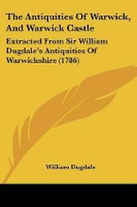 Cover image for The Antiquities Of Warwick, And Warwick Castle: Extracted From Sir William Dugdale's Antiquities Of Warwickshire (1786)