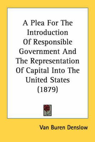 Cover image for A Plea for the Introduction of Responsible Government and the Representation of Capital Into the United States (1879)