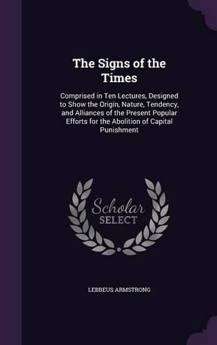 Cover image for The Signs of the Times: Comprised in Ten Lectures, Designed to Show the Origin, Nature, Tendency, and Alliances of the Present Popular Efforts for the Abolition of Capital Punishment