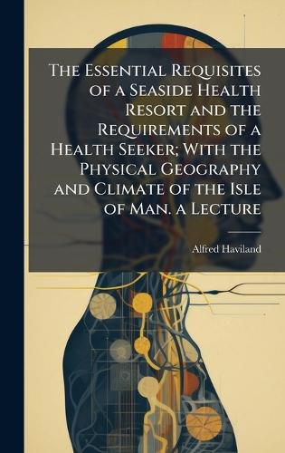 Cover image for The Essential Requisites of a Seaside Health Resort and the Requirements of a Health Seeker; With the Physical Geography and Climate of the Isle of Man. a Lecture