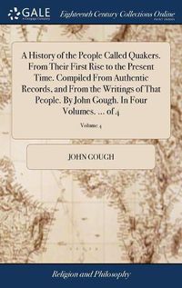 Cover image for A History of the People Called Quakers. From Their First Rise to the Present Time. Compiled From Authentic Records, and From the Writings of That People. By John Gough. In Four Volumes. ... of 4; Volume 4