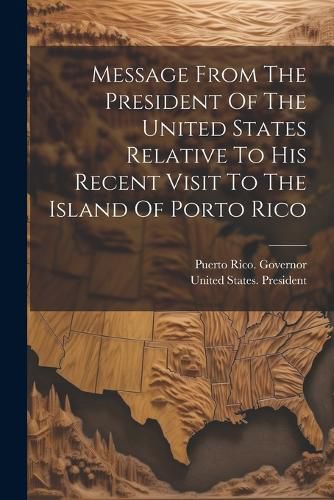 Cover image for Message From The President Of The United States Relative To His Recent Visit To The Island Of Porto Rico